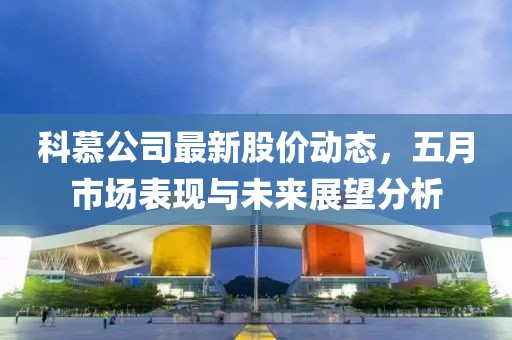 科慕公司最新股价动态，五月市场表现与未来展望分析