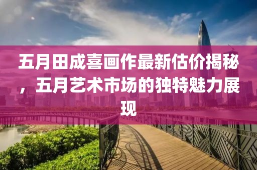 五月田成喜画作最新估价揭秘，五月艺术市场的独特魅力展现