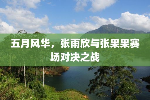 五月风华，张雨欣与张果果赛场对决之战