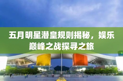 五月明星潜皇规则揭秘，娱乐巅峰之战探寻之旅