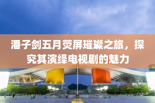 潘子剑五月荧屏璀璨之旅，探究其演绎电视剧的魅力