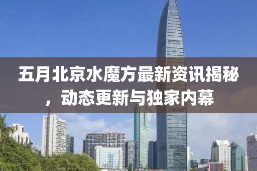 五月北京水魔方最新资讯揭秘，动态更新与独家内幕