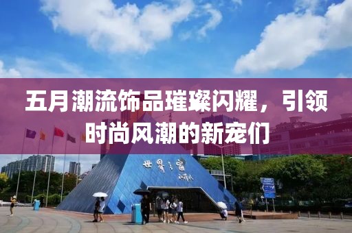五月潮流饰品璀璨闪耀，引领时尚风潮的新宠们