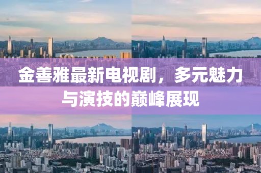 金善雅最新电视剧，多元魅力与演技的巅峰展现