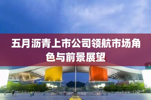 五月沥青上市公司领航市场角色与前景展望