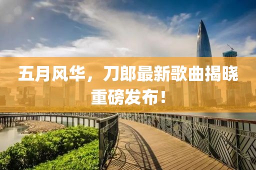 五月风华，刀郎最新歌曲揭晓重磅发布！