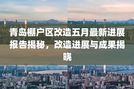 青岛棚户区改造五月最新进展报告揭秘，改造进展与成果揭晓