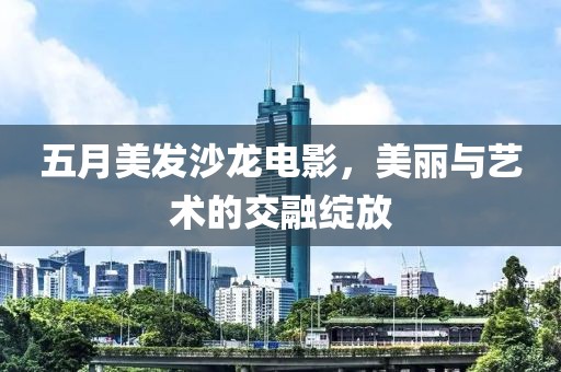 五月美发沙龙电影，美丽与艺术的交融绽放