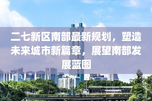 二七新区南部最新规划，塑造未来城市新篇章，展望南部发展蓝图