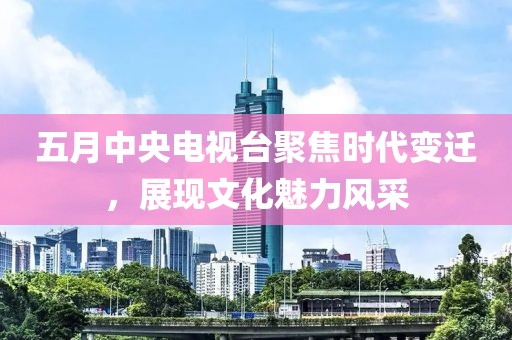 五月中央电视台聚焦时代变迁，展现文化魅力风采