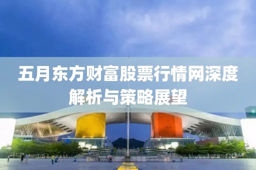 五月东方财富股票行情网深度解析与策略展望