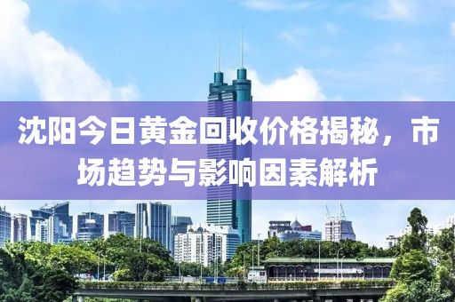 沈阳今日黄金回收价格揭秘，市场趋势与影响因素解析