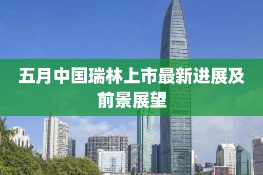 五月中国瑞林上市最新进展及前景展望