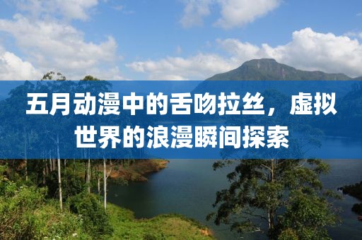 五月动漫中的舌吻拉丝，虚拟世界的浪漫瞬间探索