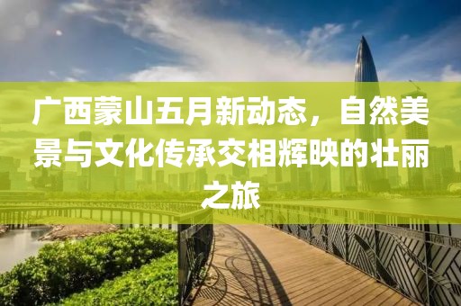 广西蒙山五月新动态，自然美景与文化传承交相辉映的壮丽之旅