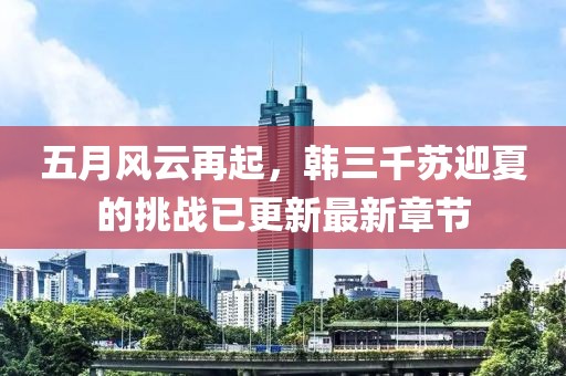 五月风云再起，韩三千苏迎夏的挑战已更新最新章节