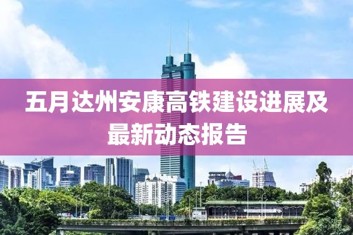 五月达州安康高铁建设进展及最新动态报告
