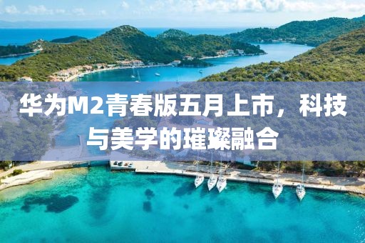 华为M2青春版五月上市，科技与美学的璀璨融合