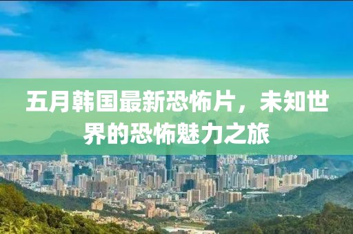 五月韩国最新恐怖片，未知世界的恐怖魅力之旅