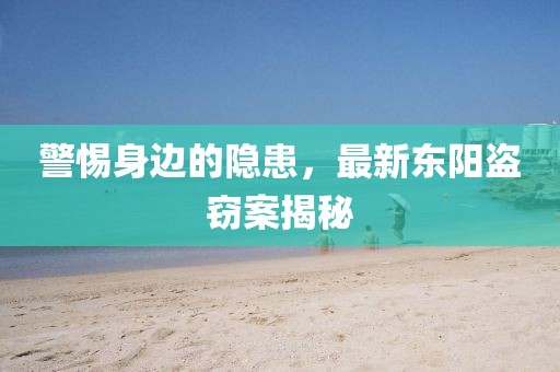 警惕身边的隐患，最新东阳盗窃案揭秘