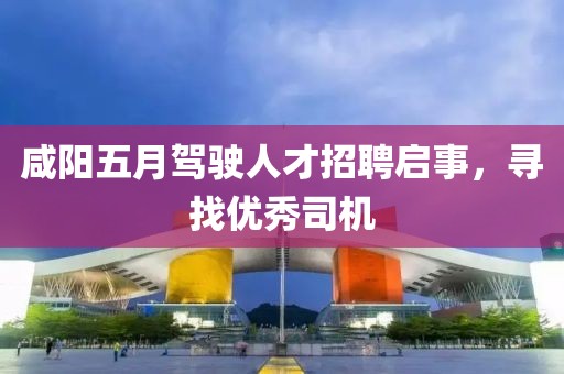 咸阳五月驾驶人才招聘启事，寻找优秀司机