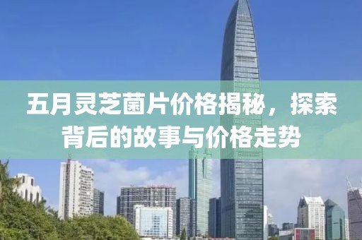 五月灵芝菌片价格揭秘，探索背后的故事与价格走势