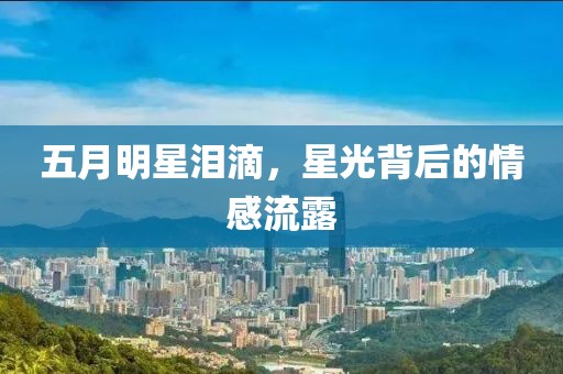 五月明星泪滴，星光背后的情感流露
