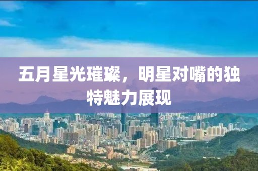 五月星光璀璨，明星对嘴的独特魅力展现
