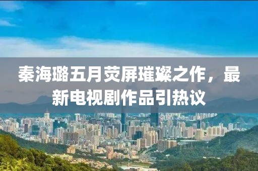 秦海璐五月荧屏璀璨之作，最新电视剧作品引热议