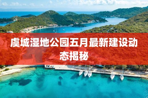 虞城湿地公园五月最新建设动态揭秘