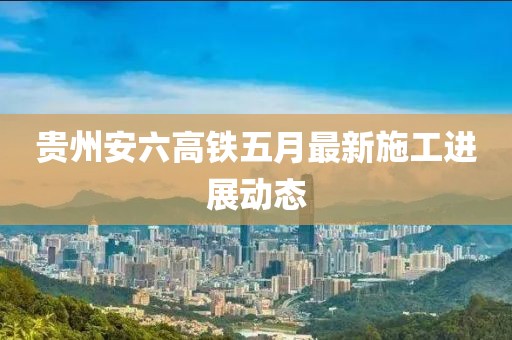 贵州安六高铁五月最新施工进展动态