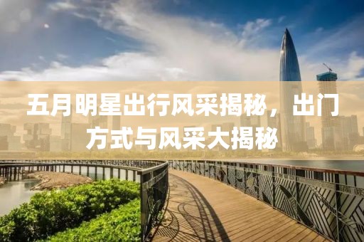 五月明星出行风采揭秘，出门方式与风采大揭秘