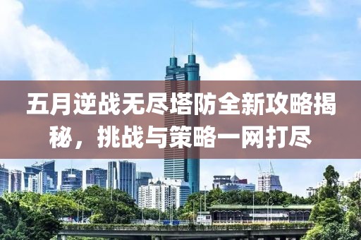 五月逆战无尽塔防全新攻略揭秘，挑战与策略一网打尽