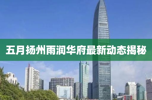 五月扬州雨润华府最新动态揭秘