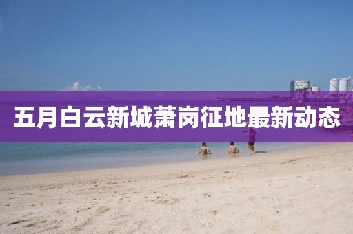 五月白云新城萧岗征地最新动态