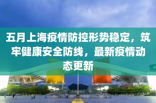 五月上海疫情防控形势稳定，筑牢健康安全防线，最新疫情动态更新