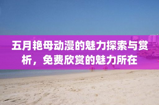 五月艳母动漫的魅力探索与赏析，免费欣赏的魅力所在