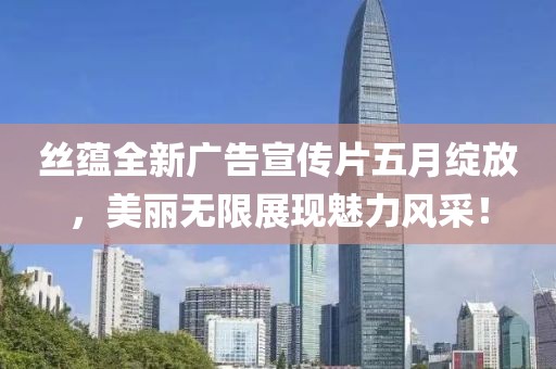 丝蕴全新广告宣传片五月绽放，美丽无限展现魅力风采！