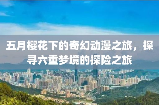 五月樱花下的奇幻动漫之旅，探寻六重梦境的探险之旅