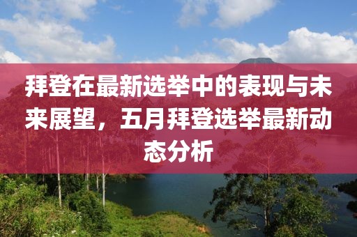 拜登在最新选举中的表现与未来展望，五月拜登选举最新动态分析