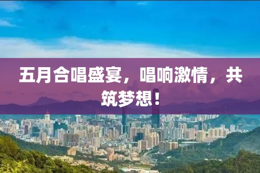 五月合唱盛宴，唱响激情，共筑梦想！