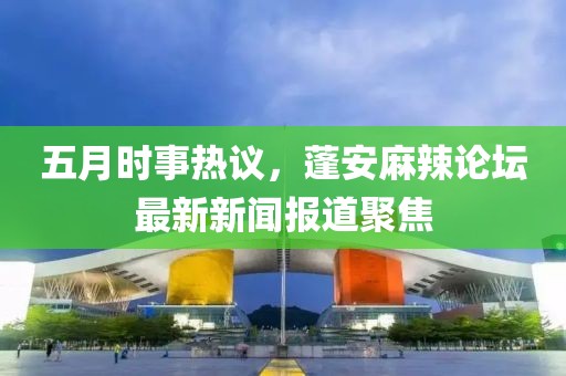 五月时事热议，蓬安麻辣论坛最新新闻报道聚焦