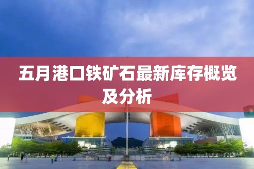 五月港口铁矿石最新库存概览及分析