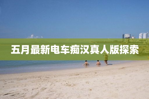 五月最新电车痴汉真人版探索