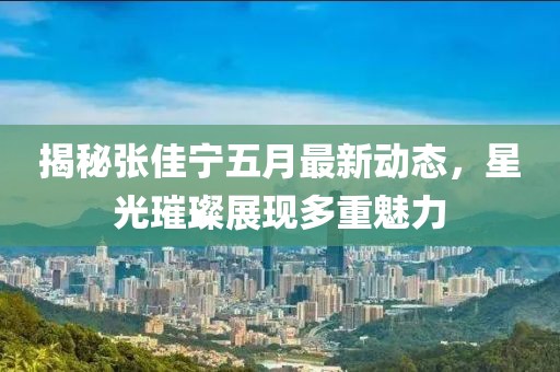揭秘张佳宁五月最新动态，星光璀璨展现多重魅力