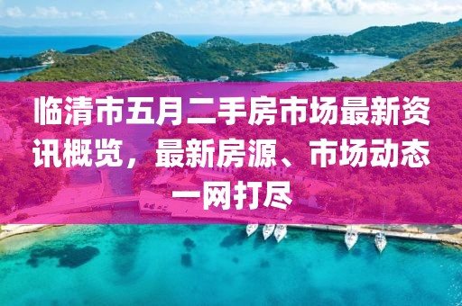 临清市五月二手房市场最新资讯概览，最新房源、市场动态一网打尽
