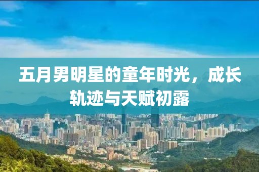 五月男明星的童年时光，成长轨迹与天赋初露