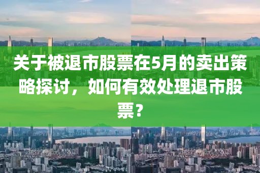 关于被退市股票在5月的卖出策略探讨，如何有效处理退市股票？