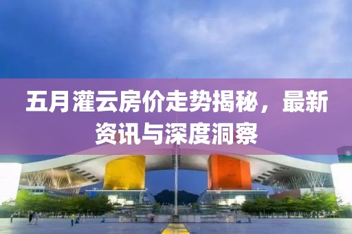 五月灌云房价走势揭秘，最新资讯与深度洞察