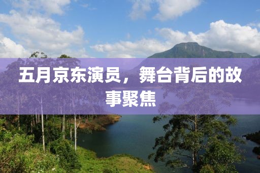 五月京东演员，舞台背后的故事聚焦
